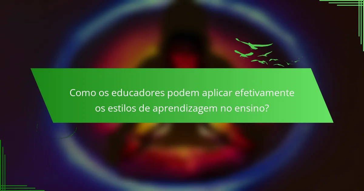 Como os educadores podem aplicar efetivamente os estilos de aprendizagem no ensino?