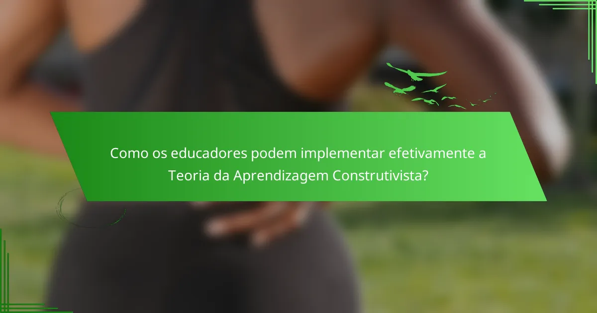 Como os educadores podem implementar efetivamente a Teoria da Aprendizagem Construtivista?