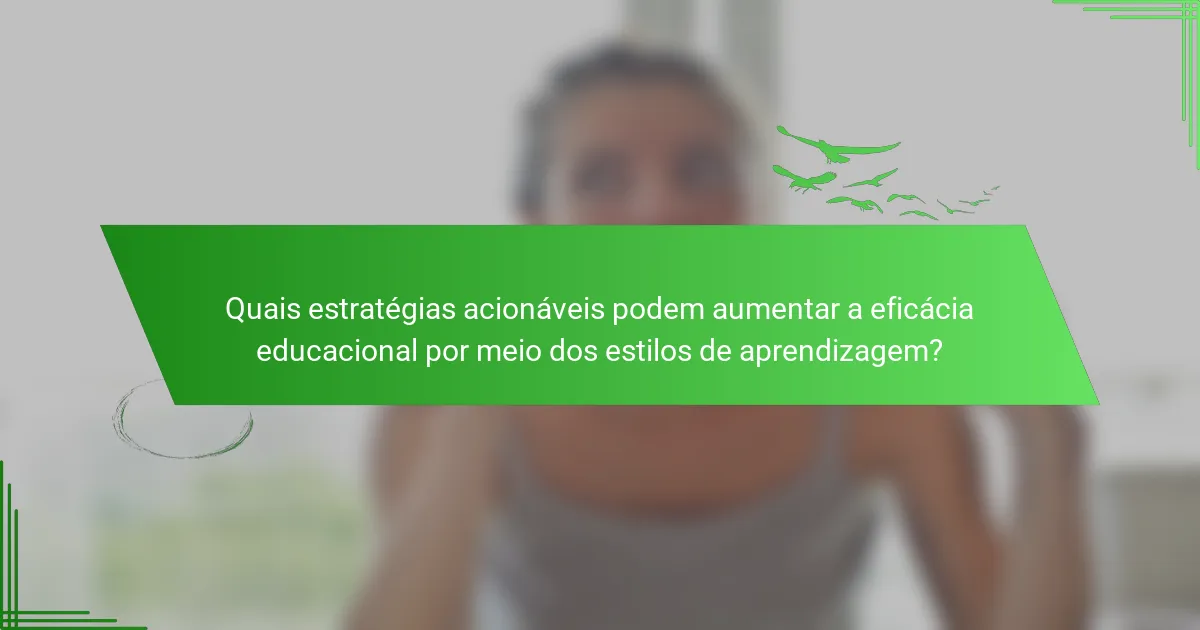 Quais estratégias acionáveis podem aumentar a eficácia educacional por meio dos estilos de aprendizagem?