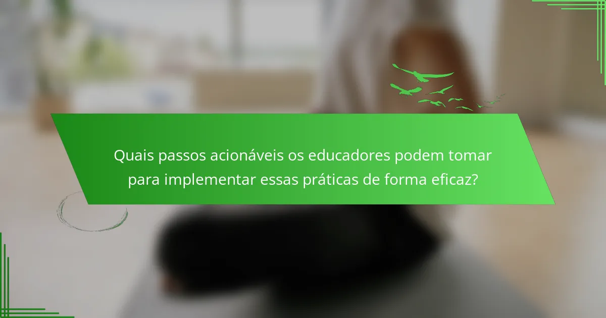 Quais passos acionáveis os educadores podem tomar para implementar essas práticas de forma eficaz?