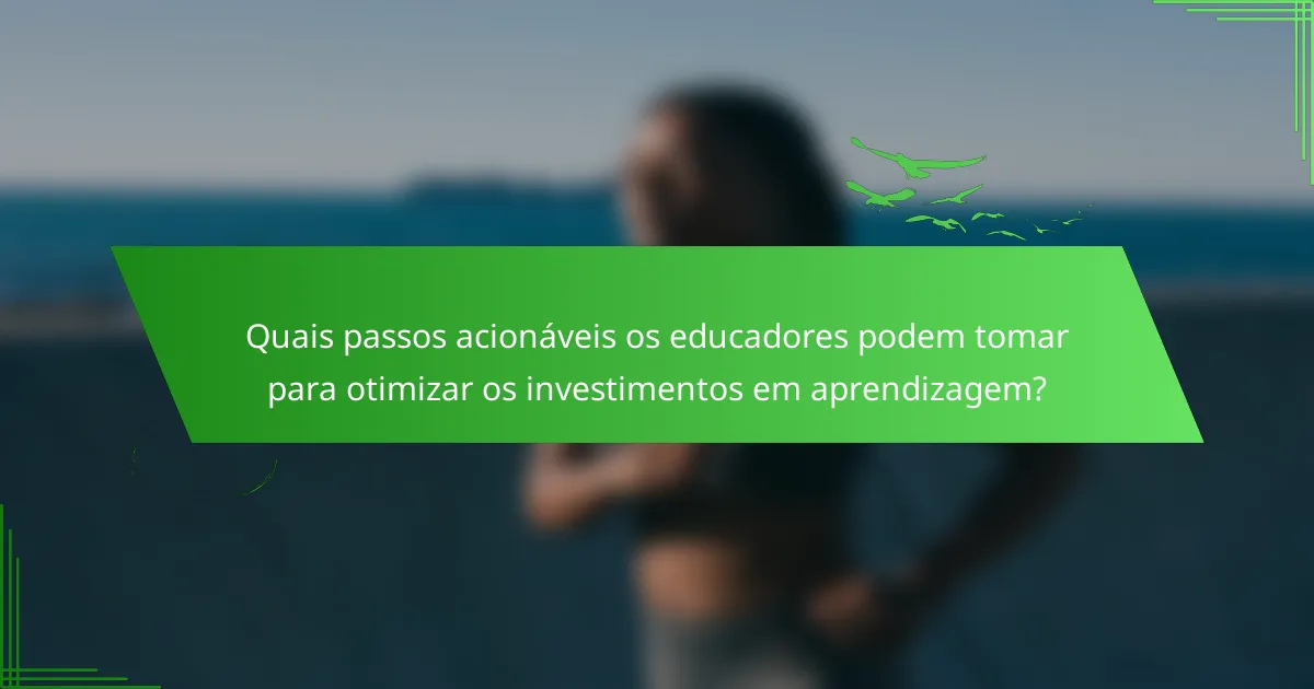 Quais passos acionáveis os educadores podem tomar para otimizar os investimentos em aprendizagem?