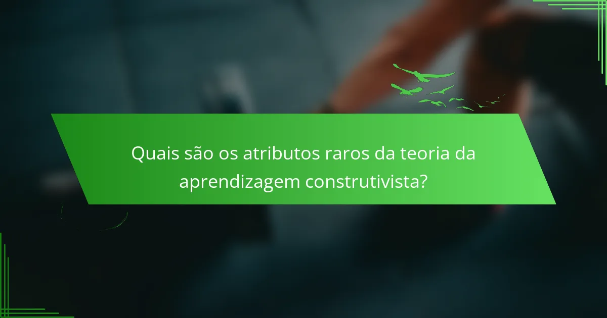 Quais são os atributos raros da teoria da aprendizagem construtivista?
